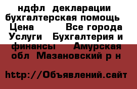 3ндфл, декларации, бухгалтерская помощь › Цена ­ 500 - Все города Услуги » Бухгалтерия и финансы   . Амурская обл.,Мазановский р-н